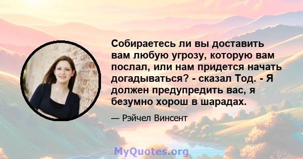 Собираетесь ли вы доставить вам любую угрозу, которую вам послал, или нам придется начать догадываться? - сказал Тод. - Я должен предупредить вас, я безумно хорош в шарадах.