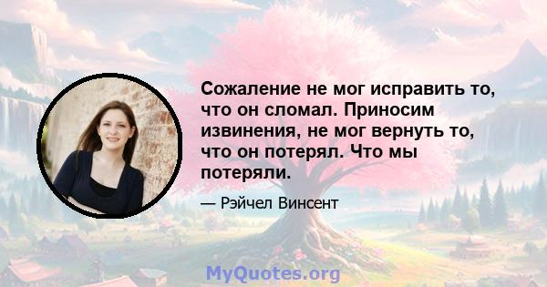 Сожаление не мог исправить то, что он сломал. Приносим извинения, не мог вернуть то, что он потерял. Что мы потеряли.