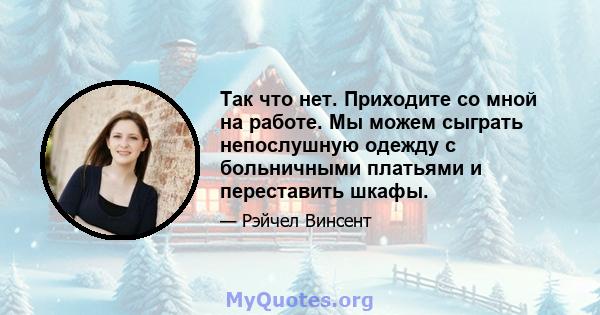 Так что нет. Приходите со мной на работе. Мы можем сыграть непослушную одежду с больничными платьями и переставить шкафы.