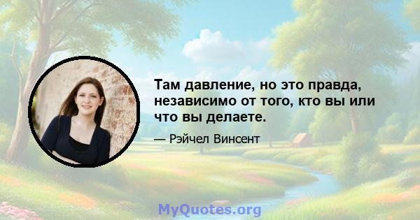 Там давление, но это правда, независимо от того, кто вы или что вы делаете.