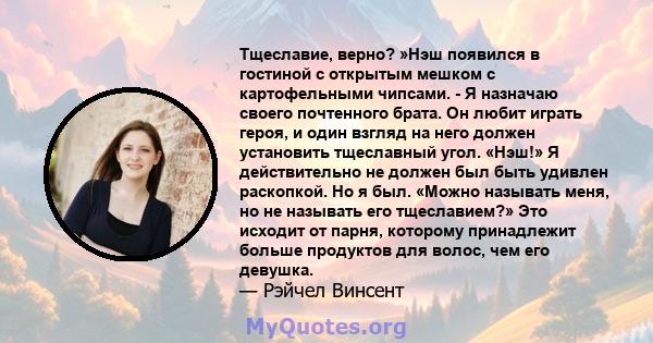 Тщеславие, верно? »Нэш появился в гостиной с открытым мешком с картофельными чипсами. - Я назначаю своего почтенного брата. Он любит играть героя, и один взгляд на него должен установить тщеславный угол. «Нэш!» Я