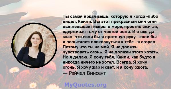 Ты самая яркая вещь, которую я когда -либо видел, Кейли. Вы этот прекрасный мяч огня выплевывает искры в мире, яростно сжигая, сдерживая тьму от чистой воли. И я всегда знал, что если бы я протянул руку - если бы я