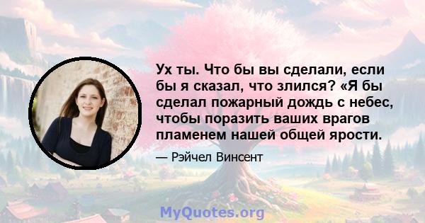 Ух ты. Что бы вы сделали, если бы я сказал, что злился? «Я бы сделал пожарный дождь с небес, чтобы поразить ваших врагов пламенем нашей общей ярости.