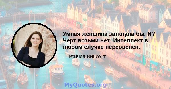 Умная женщина заткнула бы. Я? Черт возьми нет. Интеллект в любом случае переоценен.