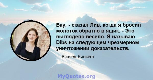 Вау, - сказал Лив, когда я бросил молоток обратно в ящик. - Это выглядело весело. Я называю Dibs на следующем чрезмерном уничтожении доказательств.