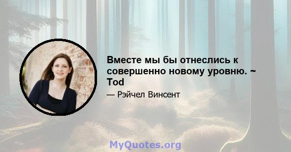 Вместе мы бы отнеслись к совершенно новому уровню. ~ Tod