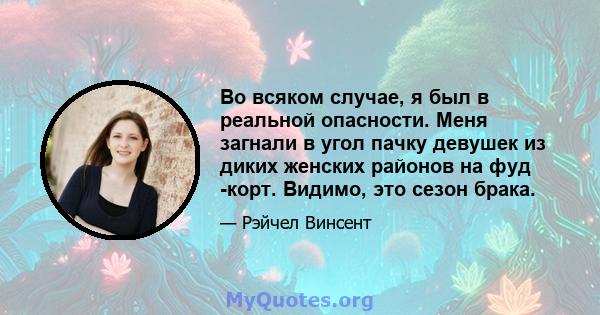 Во всяком случае, я был в реальной опасности. Меня загнали в угол пачку девушек из диких женских районов на фуд -корт. Видимо, это сезон брака.