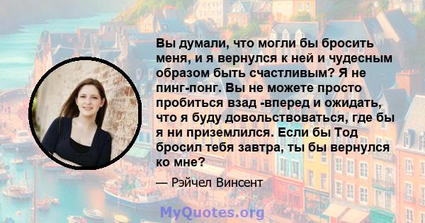 Вы думали, что могли бы бросить меня, и я вернулся к ней и чудесным образом быть счастливым? Я не пинг-понг. Вы не можете просто пробиться взад -вперед и ожидать, что я буду довольствоваться, где бы я ни приземлился.