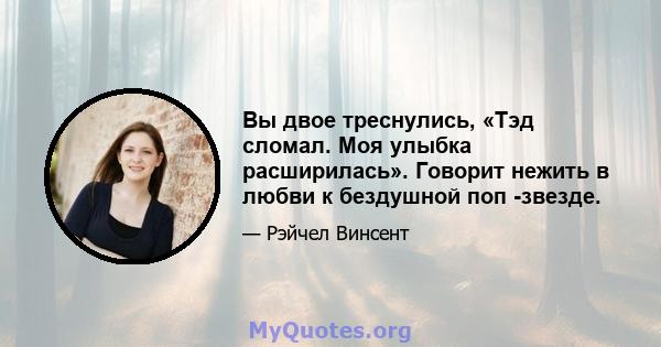 Вы двое треснулись, «Тэд сломал. Моя улыбка расширилась». Говорит нежить в любви к бездушной поп -звезде.