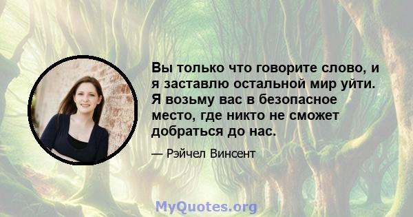 Вы только что говорите слово, и я заставлю остальной мир уйти. Я возьму вас в безопасное место, где никто не сможет добраться до нас.