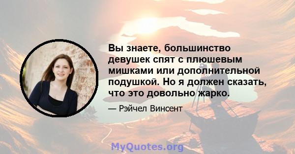 Вы знаете, большинство девушек спят с плюшевым мишками или дополнительной подушкой. Но я должен сказать, что это довольно жарко.