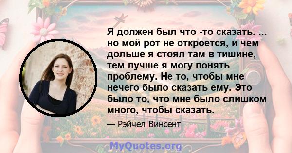 Я должен был что -то сказать. ... но мой рот не откроется, и чем дольше я стоял там в тишине, тем лучше я могу понять проблему. Не то, чтобы мне нечего было сказать ему. Это было то, что мне было слишком много, чтобы