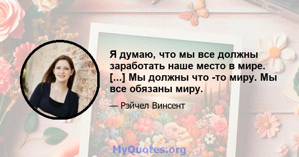 Я думаю, что мы все должны заработать наше место в мире. [...] Мы должны что -то миру. Мы все обязаны миру.