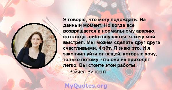 Я говорю, что могу подождать. На данный момент. Но когда все возвращается к нормальному аварию, это когда -либо случается, я хочу мой выстрел. Мы можем сделать друг друга счастливыми, Фэйт. Я знаю это. И я закончил уйти 