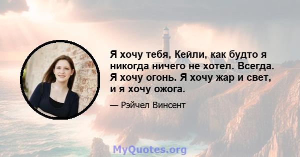 Я хочу тебя, Кейли, как будто я никогда ничего не хотел. Всегда. Я хочу огонь. Я хочу жар и свет, и я хочу ожога.