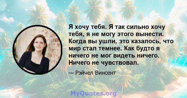 Я хочу тебя. Я так сильно хочу тебя, я не могу этого вынести. Когда вы ушли, это казалось, что мир стал темнее. Как будто я ничего не мог видеть ничего. Ничего не чувствовал.