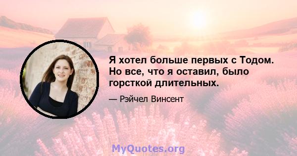 Я хотел больше первых с Тодом. Но все, что я оставил, было горсткой длительных.