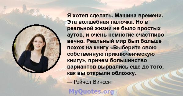 Я хотел сделать. Машина времени. Эта волшебная палочка. Но в реальной жизни не было простых аутов, и очень немногие счастливо вечно. Реальный мир был больше похож на книгу «Выберите свою собственную приключенческую