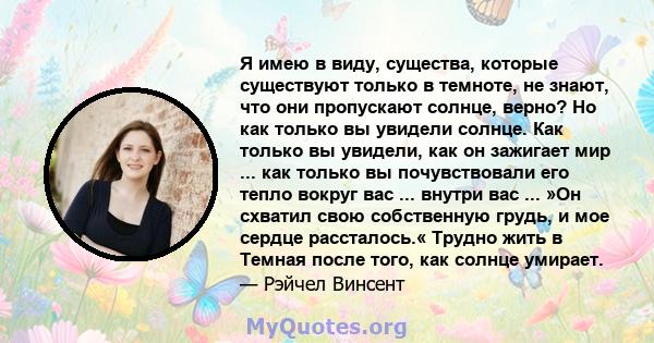 Я имею в виду, существа, которые существуют только в темноте, не знают, что они пропускают солнце, верно? Но как только вы увидели солнце. Как только вы увидели, как он зажигает мир ... как только вы почувствовали его