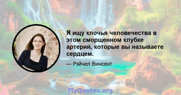 Я ищу клочья человечества в этом сморщенном клубке артерий, которые вы называете сердцем.