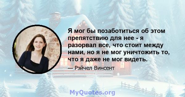 Я мог бы позаботиться об этом препятствию для нее - я разорвал все, что стоит между нами, но я не мог уничтожить то, что я даже не мог видеть.