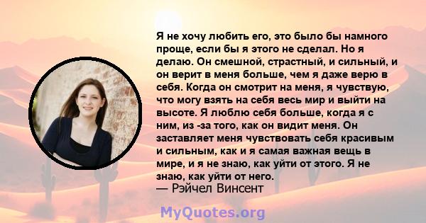 Я не хочу любить его, это было бы намного проще, если бы я этого не сделал. Но я делаю. Он смешной, страстный, и сильный, и он верит в меня больше, чем я даже верю в себя. Когда он смотрит на меня, я чувствую, что могу