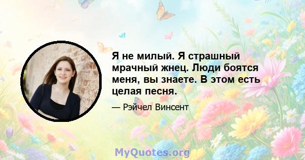 Я не милый. Я страшный мрачный жнец. Люди боятся меня, вы знаете. В этом есть целая песня.