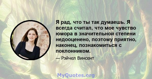 Я рад, что ты так думаешь. Я всегда считал, что мое чувство юмора в значительной степени недооценено, поэтому приятно, наконец, познакомиться с поклонником.