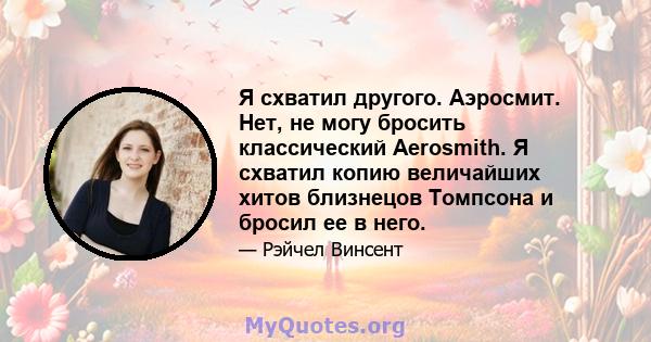 Я схватил другого. Аэросмит. Нет, не могу бросить классический Aerosmith. Я схватил копию величайших хитов близнецов Томпсона и бросил ее в него.