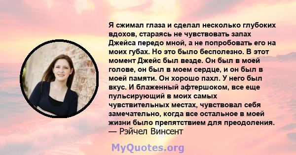 Я сжимал глаза и сделал несколько глубоких вдохов, стараясь не чувствовать запах Джейса передо мной, а не попробовать его на моих губах. Но это было бесполезно. В этот момент Джейс был везде. Он был в моей голове, он