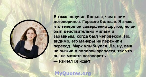 Я тоже получил больше, чем с ним договорился. Гораздо больше. Я знаю, что теперь он совершенно другой, но он был действительно милым и забавным, когда был человеком. Но, видимо, его манеры не пережили переход. Марк