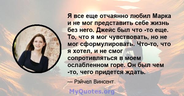 Я все еще отчаянно любил Марка и не мог представить себе жизнь без него. Джейс был что -то еще. То, что я мог чувствовать, но не мог сформулировать. Что-то, что я хотел, и не смог сопротивляться в моем ослабленном горе. 