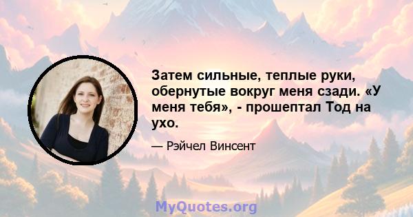 Затем сильные, теплые руки, обернутые вокруг меня сзади. «У меня тебя», - прошептал Тод на ухо.