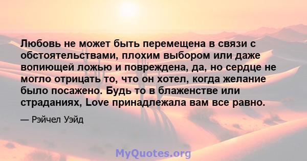 Любовь не может быть перемещена в связи с обстоятельствами, плохим выбором или даже вопиющей ложью и повреждена, да, но сердце не могло отрицать то, что он хотел, когда желание было посажено. Будь то в блаженстве или