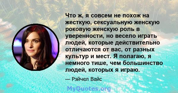 Что ж, я совсем не похож на жесткую, сексуальную женскую роковую женскую роль в уверенности, но весело играть людей, которые действительно отличаются от вас, от разных культур и мест. Я полагаю, я немного тише, чем