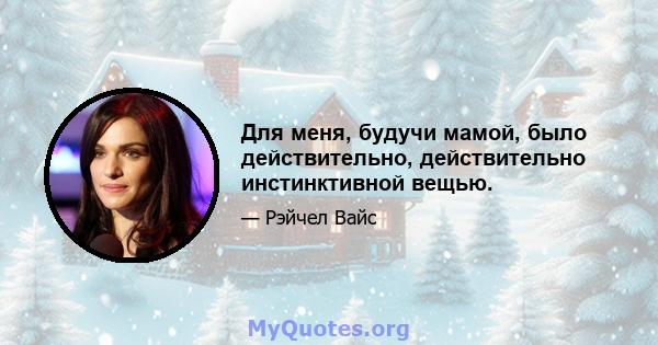 Для меня, будучи мамой, было действительно, действительно инстинктивной вещью.