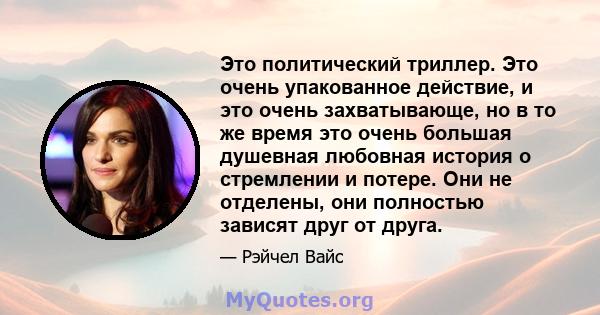 Это политический триллер. Это очень упакованное действие, и это очень захватывающе, но в то же время это очень большая душевная любовная история о стремлении и потере. Они не отделены, они полностью зависят друг от