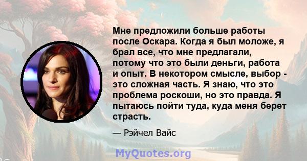 Мне предложили больше работы после Оскара. Когда я был моложе, я брал все, что мне предлагали, потому что это были деньги, работа и опыт. В некотором смысле, выбор - это сложная часть. Я знаю, что это проблема роскоши,