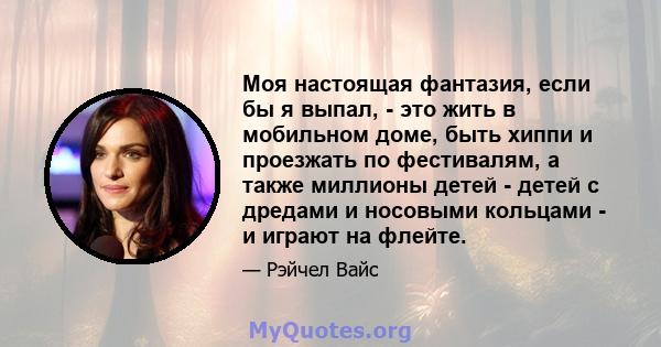 Моя настоящая фантазия, если бы я выпал, - это жить в мобильном доме, быть хиппи и проезжать по фестивалям, а также миллионы детей - детей с дредами и носовыми кольцами - и играют на флейте.