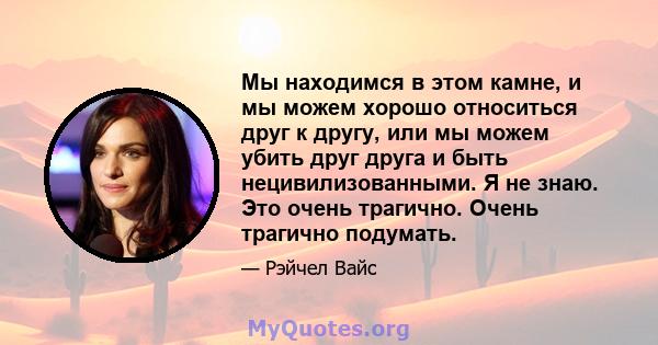 Мы находимся в этом камне, и мы можем хорошо относиться друг к другу, или мы можем убить друг друга и быть нецивилизованными. Я не знаю. Это очень трагично. Очень трагично подумать.