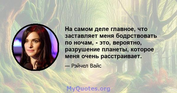 На самом деле главное, что заставляет меня бодрствовать по ночам, - это, вероятно, разрушение планеты, которое меня очень расстраивает.