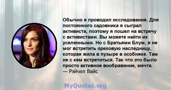 Обычно я проводил исследования. Для постоянного садовника я сыграл активиста, поэтому я пошел на встречу с активистами. Вы можете найти их уселенными. Но с Братьями Блум, я не мог встретить ореховую наследницу, которая