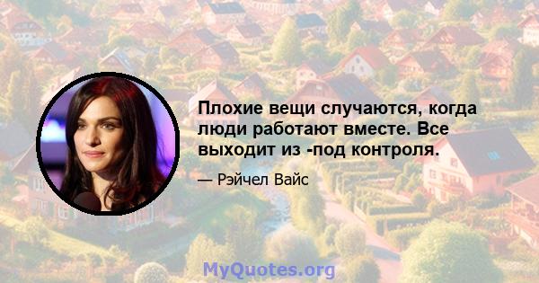 Плохие вещи случаются, когда люди работают вместе. Все выходит из -под контроля.