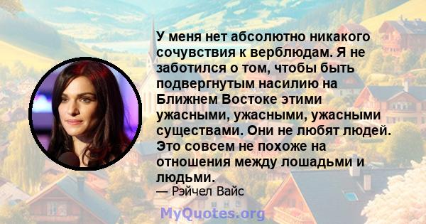 У меня нет абсолютно никакого сочувствия к верблюдам. Я не заботился о том, чтобы быть подвергнутым насилию на Ближнем Востоке этими ужасными, ужасными, ужасными существами. Они не любят людей. Это совсем не похоже на