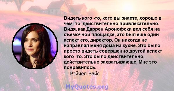 Видеть кого -то, кого вы знаете, хорошо в чем -то, действительно привлекательно. Видя, как Даррен Аронофски вел себя на съемочной площадке, это был еще один аспект его, директор. Он никогда не направлял меня дома на