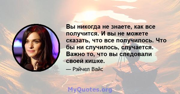 Вы никогда не знаете, как все получится. И вы не можете сказать, что все получилось. Что бы ни случилось, случается. Важно то, что вы следовали своей кишке.