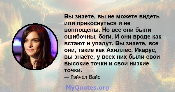 Вы знаете, вы не можете видеть или прикоснуться и не воплощены. Но все они были ошибочны, боги. И они вроде как встают и упадут. Вы знаете, все они, такие как Ахиллес, Икарус, вы знаете, у всех них были свои высокие