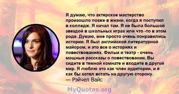 Я думаю, что актерское мастерство произошло позже в жизни, когда я поступил в колледж. Я начал там. Я не была большой звездой в школьных играх или что -то в этом роде. Думаю, мне просто очень понравились истории. Я был