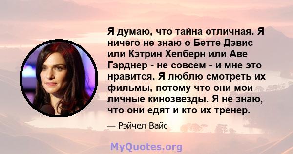 Я думаю, что тайна отличная. Я ничего не знаю о Бетте Дэвис или Кэтрин Хепберн или Аве Гарднер - не совсем - и мне это нравится. Я люблю смотреть их фильмы, потому что они мои личные кинозвезды. Я не знаю, что они едят