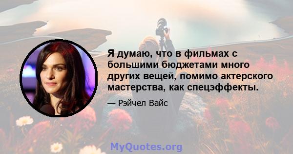 Я думаю, что в фильмах с большими бюджетами много других вещей, помимо актерского мастерства, как спецэффекты.